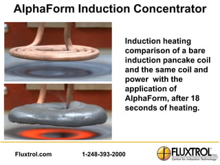AlphaForm Induction Concentrator

                            Induction heating
                            comparison of a bare
                            induction pancake coil
                            and the same coil and
                            power with the
                            application of
                            AlphaForm, after 18
                            seconds of heating.




Fluxtrol.com   1-248-393-2000
 