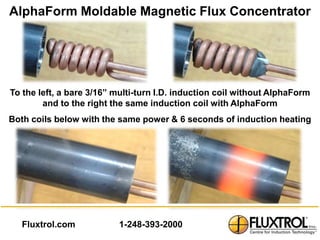 AlphaForm Moldable Magnetic Flux Concentrator




To the left, a bare 3/16” multi-turn I.D. induction coil without AlphaForm
        and to the right the same induction coil with AlphaForm
Both coils below with the same power & 6 seconds of induction heating




  Fluxtrol.com            1-248-393-2000
 