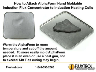 How to Attach AlphaForm Hand Moldable
Induction Flux Concentrator to Induction Heating Coils




Warm the AlphaForm to room
temperature and cut off the amount
needed. To more easily mold AlphaForm
place it in an oven or use a heat gun, not
to exceed 140 F as curing may begin.

  Fluxtrol.com       1-248-393-2000
 