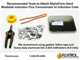 Recommended Tools to Attach AlphaForm Hand
Moldable Induction Flux Concentrator to Induction Coils




            We recommend using gasline Teflon tape and
         heavy duty aluminum foil, 0.024 millimeters (0.9 mils)


  Fluxtrol.com       1-248-393-2000
 