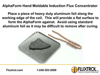 AlphaForm Hand Moldable Induction Flux Concentrator

   Place a piece of heavy duty aluminum foil along the
working edge of the coil. This will provide a flat surface to
   form the AlphaForm against. Avoid using standard
aluminum foil as it may be difficult to remove after curing.




  Fluxtrol.com       1-248-393-2000
 