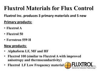 Fluxtrol Materials for Flux Control
Fluxtrol Inc. produces 3 primary materials and 5 new
Primary products:
• Fluxtrol A
• Fluxtrol 50
• Ferrotron 559 H
New products:
• Alphaform LF, MF and HF
• Fluxtrol 100 (similar to Fluxtrol A with improved
anisotropy and thermoconductivity)
• Fluxtrol LF Low Frequency material
 