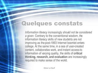 Quelques constats Information literacy increasingly should not be considered a given.  Contrary to the conventional wisdom, the information literacy skills of new students are not improving as the post-1993 Internet boomlet enters college. At the same time, in a sea of user-created content, collaborative work, and instant access to information of varying quality, the skills of  critical thinking, research, and evaluation  are increasingly required to make sense of the world. 