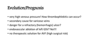 Evolution/Prognosis
• very high venous pressure! How thrombophlebitis can occur?
• secondary cause for varicose veins
• danger for a refractory (hemorrhagic) ulcer?
• endovascular ablation of left GSV? No!!!
• no therapeutic solution for AVF (high surgical risk)
 