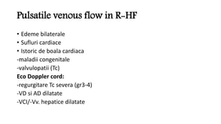 Pulsatile venous flow in R-HF
• Edeme bilaterale
• Sufluri cardiace
• Istoric de boala cardiaca
-maladii congenitale
-valvulopatii (Tc)
Eco Doppler cord:
-regurgitare Tc severa (gr3-4)
-VD si AD dilatate
-VCI/-Vv. hepatice dilatate
 