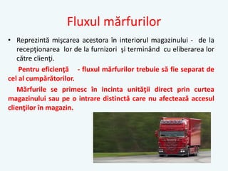 Fluxul mărfurilor
• Reprezintă mişcarea acestora în interiorul magazinului - de la
recepţionarea lor de la furnizori şi terminând cu eliberarea lor
către clienţi.
Pentru eficienţă - fluxul mărfurilor trebuie să fie separat de
cel al cumpărătorilor.
Mărfurile se primesc în incinta unităţii direct prin curtea
magazinului sau pe o intrare distinctă care nu afectează accesul
clienţilor în magazin.
 