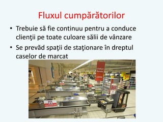 Fluxul cumpărătorilor
• Trebuie să fie continuu pentru a conduce
clienţii pe toate culoare sălii de vânzare
• Se prevăd spaţii de staţionare în dreptul
caselor de marcat
 