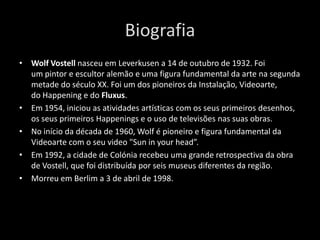 Biografia
• Wolf Vostell nasceu em Leverkusen a 14 de outubro de 1932. Foi
um pintor e escultor alemão e uma figura fundamental da arte na segunda
metade do século XX. Foi um dos pioneiros da Instalação, Videoarte,
do Happening e do Fluxus.
• Em 1954, iniciou as atividades artísticas com os seus primeiros desenhos,
os seus primeiros Happenings e o uso de televisões nas suas obras.
• No início da década de 1960, Wolf é pioneiro e figura fundamental da
Videoarte com o seu video "Sun in your head”.
• Em 1992, a cidade de Colónia recebeu uma grande retrospectiva da obra
de Vostell, que foi distribuída por seis museus diferentes da região.
• Morreu em Berlim a 3 de abril de 1998.

 