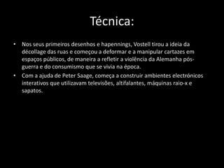 Técnica:
• Nos seus primeiros desenhos e hapennings, Vostell tirou a ideia da
décollage das ruas e começou a deformar e a manipular cartazes em
espaços públicos, de maneira a refletir a violência da Alemanha pósguerra e do consumismo que se vivia na época.
• Com a ajuda de Peter Saage, começa a construir ambientes electrónicos
interativos que utilizavam televisões, altifalantes, máquinas raio-x e
sapatos.

 