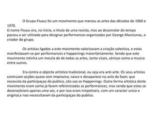 O Grupo Fluxus foi um movimento que marcou as artes das décadas de 1960 e
1970.
O nome Fluxus era, no inicio, o titulo de uma revista, mas ao desenrolar do tempo
passou a ser utilizada para designar performances organizadas por George Manciunas, o
criador do grupo.
Os artistas ligados a este movimento valorizavam a criação colectiva, e estas
manifestavam-se por performances e happenings maioritáriamente. Sendo que este
movimento retinha um mescla de de todas as artes, tanto visais, cénicas como a musica
entre outros.
Era contra o objecto artístico tradicional, ou seja era anti-arte. Os seus artistas
contruiam acções quase sem improviso, nasce e desaparece no acto do fazer, que
necessita da participaçao do publico, isto sao os Happenings. Outra forma artistica deste
movimento eram como já foram referenciadas as performances, mas sendo que estas se
desenvolviam apenas uma vez, e por isso eram irrepetiveis, com um caracter unico e
original,e nao necessitavam da participaçao do publico.

 