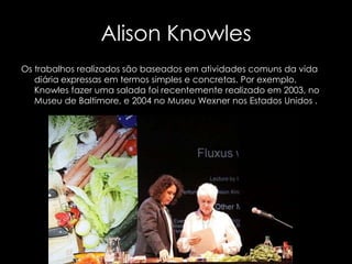 Alison Knowles
Os trabalhos realizados são baseados em atividades comuns da vida
diária expressas em termos simples e concretas. Por exemplo,
Knowles fazer uma salada foi recentemente realizado em 2003, no
Museu de Baltimore, e 2004 no Museu Wexner nos Estados Unidos .

 