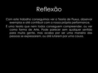 Reflexão
Com este trabalho conseguimos ver a Teoria de Fluxus, observar
exemplos e até contribuir com a nossa própria performance.
É uma teoria que nem todos conseguem compreender, ou ver
como forma de Arte. Pode parecer sem qualquer sentido
para muita gente, mas acaba por ser uma maneira das
pessoas se expressarem, ou até lutarem por uma causa.

 