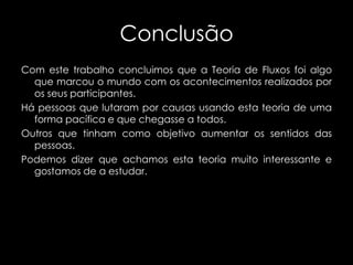 Conclusão
Com este trabalho concluimos que a Teoria de Fluxos foi algo
que marcou o mundo com os acontecimentos realizados por
os seus participantes.
Há pessoas que lutaram por causas usando esta teoria de uma
forma pacífica e que chegasse a todos.
Outros que tinham como objetivo aumentar os sentidos das
pessoas.
Podemos dizer que achamos esta teoria muito interessante e
gostamos de a estudar.

 
