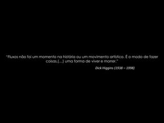“Fluxos não foi um momento na história ou um movimento artístico. É o modo de fazer
coisas,(…) uma forma de viver e morrer.”
Dick Higgins (1938 – 1998)

 