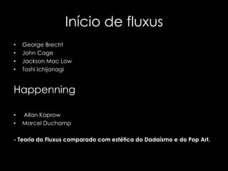 Início de fluxus
•
•
•
•

George Brecht
John Cage
Jackson Mac Low
Toshi Ichijanagi

Happenning
•
•

Allan Kaprow
Marcel Duchamp

- Teoria do Fluxus comparado com estética do Dadaísmo e do Pop Art.

 