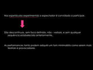 Nos espetáculos experimentais o espectador é convidado a participar.

São descontínuos, sem foco definido, não - verbais, e sem qualquer
sequência estabelecida anteriormente.

As performances tanto podem adquirir um tom minimalista como serem mais
teatrais e provocadores.

 