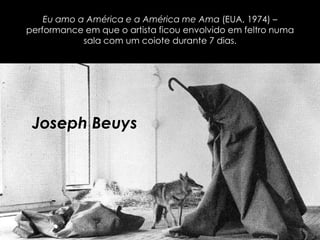Eu amo a América e a América me Ama (EUA, 1974) –
performance em que o artista ficou envolvido em feltro numa
sala com um coiote durante 7 dias.

Joseph Beuys

 