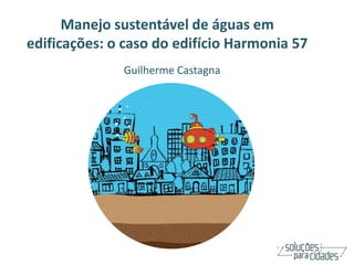 Manejo sustentável de águas em
edificações: o caso do edifício Harmonia 57
              Guilherme Castagna
 