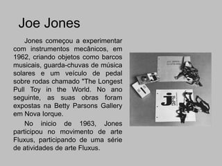 Joe Jones
    Jones começou a experimentar
com instrumentos mecânicos, em
1962, criando objetos como barcos
musicais, guarda-chuvas de música
solares e um veículo de pedal
sobre rodas chamado "The Longest
Pull Toy in the World. No ano
seguinte, as suas obras foram
expostas na Betty Parsons Gallery
em Nova Iorque.
    No inicio de 1963, Jones
participou no movimento de arte
Fluxus, participando de uma série
de atividades de arte Fluxus.
 