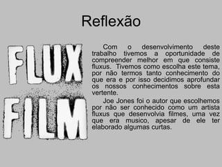 Reflexão
     Com     o   desenvolvimento     deste
 trabalho tivemos a oportunidade de
 compreender melhor em que consiste
 fluxus.   Tivemos como escolha este
 tema, por não termos tanto conhecimento
 do que era e por isso decidimos
 aprofundar os nossos conhecimentos
 sobre esta vertente.
     Joe Jones foi o autor que escolhemos
 por não ser conhecido como um artista
 fluxus que desenvolvia filmes, uma vez
 que era musico, apesar de ele ter
 elaborado algumas curtas.
 