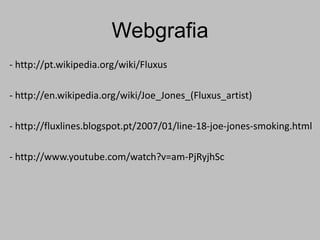 Webgrafia
- http://pt.wikipedia.org/wiki/Fluxus

- http://en.wikipedia.org/wiki/Joe_Jones_(Fluxus_artist)

- http://fluxlines.blogspot.pt/2007/01/line-18-joe-jones-smoking.html

- http://www.youtube.com/watch?v=am-PjRyjhSc
 