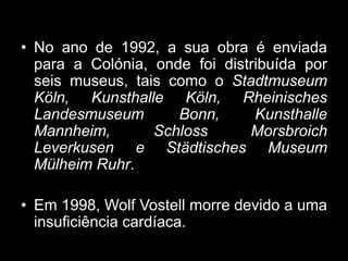 • No ano de 1992, a sua obra é enviada
  para a Colónia, onde foi distribuída por
  seis museus, tais como o Stadtmuseum
  Köln, Kunsthalle Köln, Rheinisches
  Landesmuseum       Bonn,      Kunsthalle
  Mannheim,       Schloss      Morsbroich
  Leverkusen e Städtisches Museum
  Mülheim Ruhr.

• Em 1998, Wolf Vostell morre devido a uma
  insuficiência cardíaca.
 