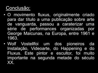 Conclusão:
• O movimento fluxus, originalmente criado
  para dar título a uma publicação sobre arte
  de vanguarda, passou a caraterizar uma
  série de performances organizadas por
  George Maicunas, na Europa, entre 1961 e
  1963.
• Wolf Vostellfoi um dos pioneiros da
  Instalação, Videoarte, do Happening e do
  Fluxus. Este pintor e escultor, foi muito
  importante na segunda metade do século
  XX.
 