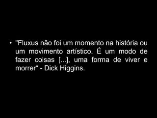 • "Fluxus não foi um momento na história ou
  um movimento artístico. É um modo de
  fazer coisas [...], uma forma de viver e
  morrer“ - Dick Higgins.
 