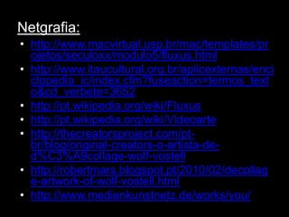 Netgrafia:
• http://www.macvirtual.usp.br/mac/templates/pr
  ojetos/seculoxx/modulo5/fluxus.html
• http://www.itaucultural.org.br/aplicexternas/enci
  clopedia_ic/index.cfm?fuseaction=termos_text
  o&cd_verbete=3652
• http://pt.wikipedia.org/wiki/Fluxus
• http://pt.wikipedia.org/wiki/Videoarte
• http://thecreatorsproject.com/pt-
  br/blog/original-creators-o-artista-de-
  d%C3%A9collage-wolf-vostell
• http://robertmars.blogspot.pt/2010/02/decollag
  e-artwork-of-wolf-vostell.html
• http://www.medienkunstnetz.de/works/you/
 