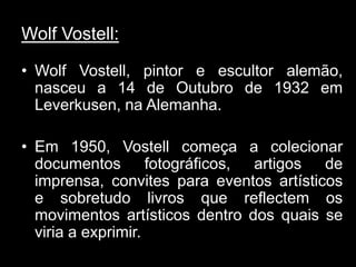 Wolf Vostell:

• Wolf Vostell, pintor e escultor alemão,
  nasceu a 14 de Outubro de 1932 em
  Leverkusen, na Alemanha.

• Em 1950, Vostell começa a colecionar
  documentos fotográficos, artigos de
  imprensa, convites para eventos artísticos
  e sobretudo livros que reflectem os
  movimentos artísticos dentro dos quais se
  viria a exprimir.
 