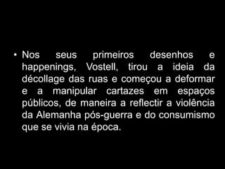• Nos    seus     primeiros   desenhos       e
  happenings, Vostell, tirou a ideia da
  décollage das ruas e começou a deformar
  e a manipular cartazes em espaços
  públicos, de maneira a reflectir a violência
  da Alemanha pós-guerra e do consumismo
  que se vivia na época.
 