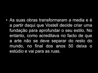 • As suas obras transformaram a media e é
  a partir daqui que Vostell decide criar uma
  fundação para aprofundar o seu estilo. No
  entanto, como acreditava no facto de que
  a arte não se deve separar do resto do
  mundo, no final dos anos 50 deixa o
  estúdio e vai para as ruas.
 