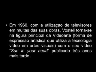 • Em 1960, com a utilizaçao de televisores
  em muitas das suas obras, Vostell torna-se
  na figura principal da Videoarte (forma de
  expressão artística que utiliza a tecnologia
  vídeo em artes visuais) com o seu vídeo
  “Sun in your head” publicado três anos
  mais tarde.
 