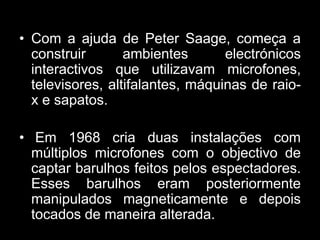 • Com a ajuda de Peter Saage, começa a
  construir       ambientes       electrónicos
  interactivos que utilizavam microfones,
  televisores, altifalantes, máquinas de raio-
  x e sapatos.

• Em 1968 cria duas instalações com
  múltiplos microfones com o objectivo de
  captar barulhos feitos pelos espectadores.
  Esses barulhos eram posteriormente
  manipulados magneticamente e depois
  tocados de maneira alterada.
 
