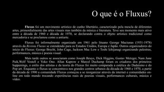 O que é o Fluxus?
Fluxus foi um movimento artístico de cunho libertário, caracterizado pela mescla de diferentes
artes, primordialmente das artes visuais mas também da música e literatura. Teve seu momento mais ativo
entre a década de 1960 e década de 1970, se declarando contra o objeto artístico tradicional como
mercadoria e se proclamou como a antiarte.

Fluxus foi informalmente organizado em 1961 pelo lituano George Maciunas (1931-1978)
através da Revista Fluxus se estendendo para os Estados Unidos, Europa e Japão. Outros organizadores do
início do Fluxus: George Brecht, John Cage, Jackson Mac Low e Toshi Ichijanagi organizando palestras,
performances, música e poesia visual.
Mais tarde outros se associaram como Joseph Beuys, Dick Higgins, Gustav Metzger, Nam June
Paik,Wolf Vostell e Yoko Ono. Allan Kaprow e Marcel Duchamp foram os criadores dos primeiros
happenings, o estilo dos artistas e da teoria do Fluxus foi muito comparada a estética do Dadaísmo e do
Pop art. Enquanto o fluxus se concentrava nos grandes centros urbanos da década de 1960 e 1970, a partir
da década de 1990 a comunidade Fluxus começou a se reorganizar através da internet e comunidades online em todo mundo trocando experiências reais de poesias visuais, performances culturais, música e
vídeo.

 