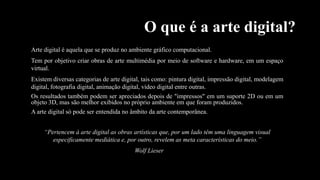 O que é a arte digital?
Arte digital é aquela que se produz no ambiente gráfico computacional.
Tem por objetivo criar obras de arte multimédia por meio de software e hardware, em um espaço
virtual.
Existem diversas categorias de arte digital, tais como: pintura digital, impressão digital, modelagem
digital, fotografia digital, animação digital, vídeo digital entre outras.
Os resultados também podem ser apreciados depois de "impressos" em um suporte 2D ou em um
objeto 3D, mas são melhor exibidos no próprio ambiente em que foram produzidos.
A arte digital só pode ser entendida no âmbito da arte contemporânea.
“Pertencem à arte digital as obras artísticas que, por um lado têm uma linguagem visual
especificamente mediática e, por outro, revelem as meta características do meio.”

Wolf Lieser

 