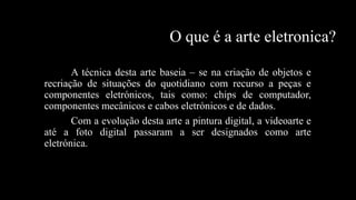 O que é a arte eletronica?
A técnica desta arte baseia – se na criação de objetos e
recriação de situações do quotidiano com recurso a peças e
componentes eletrónicos, tais como: chips de computador,
componentes mecânicos e cabos eletrónicos e de dados.
Com a evolução desta arte a pintura digital, a videoarte e
até a foto digital passaram a ser designados como arte
eletrónica.

 