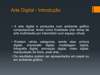 Arte Digital - Introdução

 A arte digital é produzida num ambiente gráfico
computacional, tendo como finalidade criar obras de
arte multímedia por intermédio num espaço virtual.
 Existem várias categorias, sendo elas: pintura
digital, impressão digital, modelagem digital,
fotografia digital, animação digital, vídeo digital,
manipulação de fotos, pixel arte...
 Os resultados podem ser apresentados em papel ou
em ambiente gráfico.

 