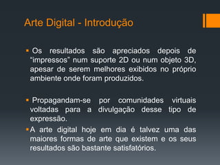 Arte Digital - Introdução
 Os resultados são apreciados depois de
“impressos” num suporte 2D ou num objeto 3D,
apesar de serem melhores exibidos no próprio
ambiente onde foram produzidos.
 Propagandam-se por comunidades virtuais
voltadas para a divulgação desse tipo de
expressão.
 A arte digital hoje em dia é talvez uma das
maiores formas de arte que existem e os seus
resultados são bastante satisfatórios.

 