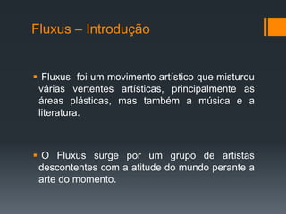 Fluxus – Introdução

 Fluxus foi um movimento artístico que misturou
várias vertentes artísticas, principalmente as
áreas plásticas, mas também a música e a
literatura.

 O Fluxus surge por um grupo de artistas
descontentes com a atitude do mundo perante a
arte do momento.

 