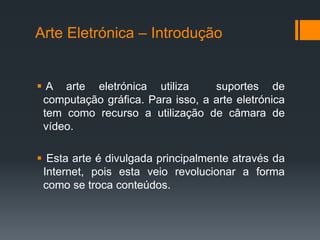 Arte Eletrónica – Introdução

 A arte eletrónica utiliza
suportes de
computação gráfica. Para isso, a arte eletrónica
tem como recurso a utilização de câmara de
vídeo.

 Esta arte é divulgada principalmente através da
Internet, pois esta veio revolucionar a forma
como se troca conteúdos.

 