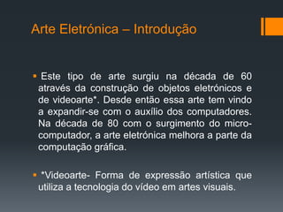 Arte Eletrónica – Introdução

 Este tipo de arte surgiu na década de 60
através da construção de objetos eletrónicos e
de videoarte*. Desde então essa arte tem vindo
a expandir-se com o auxílio dos computadores.
Na década de 80 com o surgimento do microcomputador, a arte eletrónica melhora a parte da
computação gráfica.
 *Videoarte- Forma de expressão artística que
utiliza a tecnologia do vídeo em artes visuais.

 
