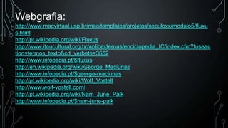 Webgrafia:
http://www.macvirtual.usp.br/mac/templates/projetos/seculoxx/modulo5/fluxu
s.html
http://pt.wikipedia.org/wiki/Fluxus
http://www.itaucultural.org.br/aplicexternas/enciclopedia_IC/index.cfm?fuseac
tion=termos_texto&cd_verbete=3652
http://www.infopedia.pt/$fluxus
http://en.wikipedia.org/wiki/George_Maciunas
http://www.infopedia.pt/$george-maciunas
http://pt.wikipedia.org/wiki/Wolf_Vostell
http://www.wolf-vostell.com/
http://pt.wikipedia.org/wiki/Nam_June_Paik
http://www.infopedia.pt/$nam-june-paik

 