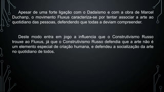 Apesar de uma forte ligação com o Dadaísmo e com a obra de Marcel
Duchanp, o movimento Fluxus caracteriza-se por tentar associar a arte ao
quotidiano das pessoas, defendendo que todas a deviam compreender.

Deste modo entra em jogo a influencia que o Construtivismo Russo
trouxe ao Fluxus, já que o Construtivismo Russo defendia que a arte não é
um elemento especial de criação humana, e defendeu a socialização da arte
no quotidiano de todos.

 