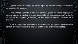 O grupo Fluxus destacou-se por se opor ao individualismo, aos valores
burgueses e ás galerias.
O movimento valoriza a criação coletiva, juntando várias linguagens
como a dança, a música, o teatro, apresentando estas criações através de
performances, happenings, instalações, entre outros meios inovadores para
a época.
Os seus integrantes, geralmente apresentavam uma postura diferente do
normal, procurando inovar e ampliar as fomas de expressão artística.

 