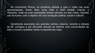 No movimento Fluxus, os primeiros artistas a usar o vídeo nas suas
apresentações, foram Nam June Paik e Wolf Vostell, criando a
videoarte, onde as suas exposições tinham sempre um teor critico, fazendo
uso do humor, com o objetivo de uma revolução politica, social e cultural.

Geralmente associada aos grandes centros urbanos, durante a década
de 90, começou a ser difundida através da internet, com comunidades de
todo o mundo a partilhar ideias e experiências reais.

 