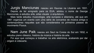 Jurgis Manciunas

nasceu em Kaunas na Lituánia em 1931.
Depois de ter emigrado para os EUA, adotou o nome de George
Manciunas, e estudou arte, artes visuais e arquitetura.
Mais tarde estudou musicologia, arte europeia e siberiana, até que em
1961 organiza um evento com uma série de concertos de música antiga e
contemporânea naqueles que são considerados os primeiros passos do
movimento Fluxus.

Nam June Paik, nasceu em Seul na Coreia do Sul em 1932, e
estudou piano clássico, história da música e história da arte.
Foi aqui que começou a trabalhar na arte eletrónica, acabando por dar
origem á videoarte.

 