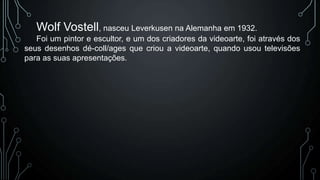 Wolf Vostell, nasceu Leverkusen na Alemanha em 1932.
Foi um pintor e escultor, e um dos criadores da videoarte, foi através dos
seus desenhos dé-coll/ages que criou a videoarte, quando usou televisões
para as suas apresentações.

 