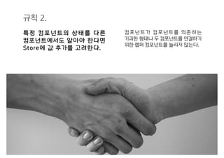 규칙 2.
특정 컴포넌트의 상태를 다른
컴포넌트에서도 알아야 한다면
Store에 값 추가를 고려한다.
컴포넌트가 컴포넌트를 의존하는
기괴한 형태나 두 컴포넌트를 연결하기
위한 랩퍼 컴포넌트를 늘리지 않는다.
 