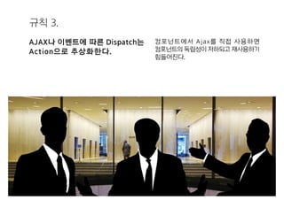 규칙 3.
AJAX나 이벤트에 따른 Dispatch는
Action으로 추상화한다.
컴포넌트에서 Ajax를 직접 사용하면
컴포넌트의 독립성이 저하되고 재사용하기
힘들어진다.
 